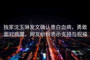 獨家沈玉琳發(fā)文確認患白血病，勇敢面對病魔，網(wǎng)友紛紛表示支持與祝福