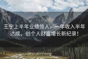 王寧上半年業(yè)績(jī)驚人，一年收入半年達(dá)成，創(chuàng)個(gè)人財(cái)富增長(zhǎng)新紀(jì)錄！