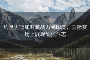 約旦男籃加時激戰(zhàn)力克印度，國際賽場上展現(xiàn)頑強斗志
