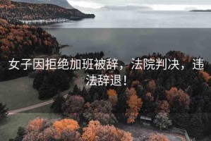 女子因拒絕加班被辭，法院判決，違法辭退！