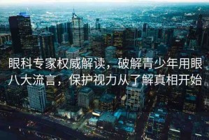 眼科專(zhuān)家權(quán)威解讀，破解青少年用眼八大流言，保護(hù)視力從了解真相開(kāi)始