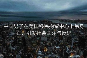 中國男子在美國移民拘留中心上吊身亡，引發(fā)社會關注與反思