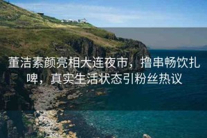 董潔素顏亮相大連夜市，擼串暢飲扎啤，真實生活狀態(tài)引粉絲熱議