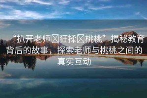 “扒開(kāi)老師?狂揉?桃桃”揭秘教育背后的故事，探索老師與桃桃之間的真實(shí)互動(dòng)