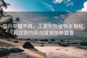 國(guó)乒榮耀不再，王楚欽敗給張本智和，科技助力乒乓球競(jìng)技新篇章
