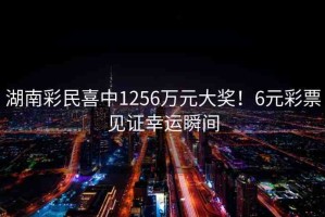 湖南彩民喜中1256萬元大獎！6元彩票見證幸運瞬間