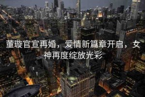董璇官宣再婚，愛(ài)情新篇章開(kāi)啟，女神再度綻放光彩