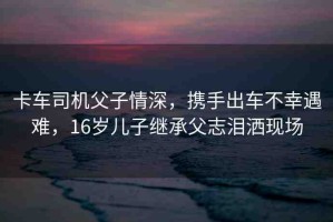 卡車司機父子情深，攜手出車不幸遇難，16歲兒子繼承父志淚灑現(xiàn)場