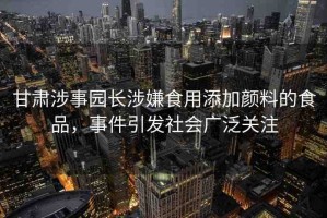 甘肅涉事園長(zhǎng)涉嫌食用添加顏料的食品，事件引發(fā)社會(huì)廣泛關(guān)注