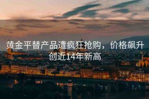 黃金平替產(chǎn)品遭瘋狂搶購(gòu)，價(jià)格飆升創(chuàng)近14年新高