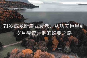 71歲成龍斷崖式衰老，從功夫巨星到歲月痕跡，他的蛻變之路