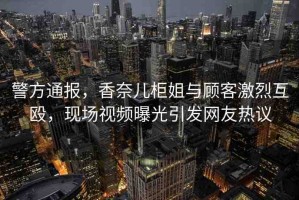 警方通報，香奈兒柜姐與顧客激烈互毆，現(xiàn)場視頻曝光引發(fā)網(wǎng)友熱議