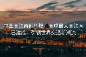中國高鐵再創(chuàng)輝煌，全球最大高鐵網(wǎng)已建成，引領(lǐng)世界交通新潮流