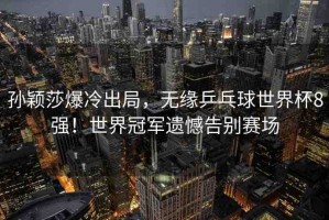 孫穎莎爆冷出局，無緣乒乓球世界杯8強(qiáng)！世界冠軍遺憾告別賽場(chǎng)