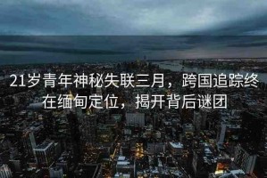 21歲青年神秘失聯(lián)三月，跨國追蹤終在緬甸定位，揭開背后謎團