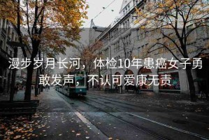 漫步歲月長河，體檢10年患癌女子勇敢發(fā)聲，不認(rèn)可愛康無責(zé)
