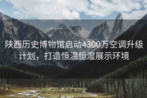 陜西歷史博物館啟動(dòng)4300萬空調(diào)升級(jí)計(jì)劃，打造恒溫恒濕展示環(huán)境