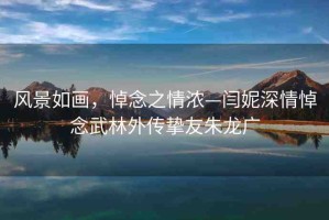 風(fēng)景如畫，悼念之情濃—閆妮深情悼念武林外傳摯友朱龍廣