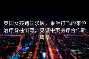 英國女孩跨國求醫(yī)，乘坐打飛的來滬治療脊柱側(cè)彎，見證中英醫(yī)療合作新篇章