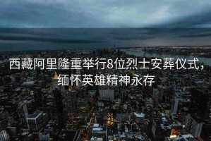 西藏阿里隆重舉行8位烈士安葬儀式，緬懷英雄精神永存