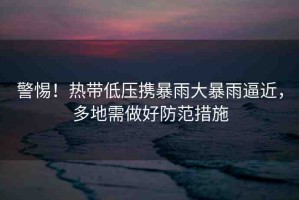警惕！熱帶低壓攜暴雨大暴雨逼近，多地需做好防范措施