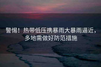 警惕！熱帶低壓攜暴雨大暴雨逼近，多地需做好防范措施