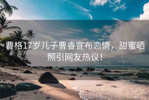 曹格17歲兒子曹睿宣布戀情，甜蜜曬照引網友熱議！