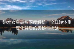 跳水女皇高敏深度解析，全紅嬋體重變化背后的奧秘與挑戰(zhàn)