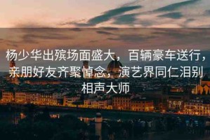 楊少華出殯場面盛大，百輛豪車送行，親朋好友齊聚悼念，演藝界同仁淚別相聲大師