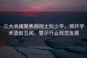 三大央媒聚焦假院士阮少平，揭開(kāi)學(xué)術(shù)造假丑聞，警示行業(yè)規(guī)范發(fā)展