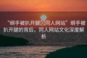 “綱手被扒開(kāi)腿?同人網(wǎng)站”綱手被扒開(kāi)腿的背后，同人網(wǎng)站文化深度解析