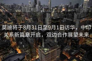 莫迪將于8月31日至9月1日訪華，中印關(guān)系新篇章開啟，雙邊合作展望未來(lái)