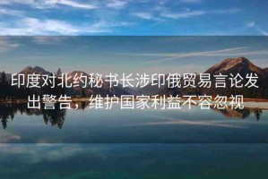 印度對(duì)北約秘書長(zhǎng)涉印俄貿(mào)易言論發(fā)出警告，維護(hù)國家利益不容忽視