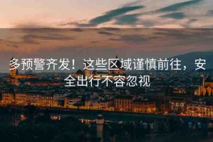 多預警齊發(fā)！這些區(qū)域謹慎前往，安全出行不容忽視