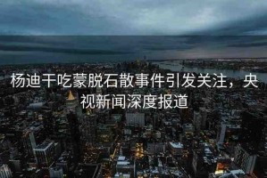 楊迪干吃蒙脫石散事件引發(fā)關注，央視新聞深度報道