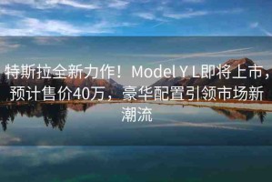 特斯拉全新力作！Model Y L即將上市，預(yù)計(jì)售價(jià)40萬(wàn)，豪華配置引領(lǐng)市場(chǎng)新潮流