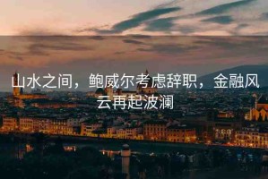 山水之間，鮑威爾考慮辭職，金融風云再起波瀾