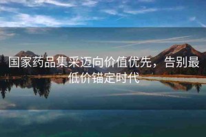 國家藥品集采邁向價值優(yōu)先，告別最低價錨定時代