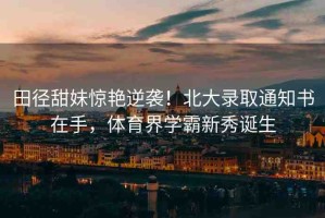 田徑甜妹驚艷逆襲！北大錄取通知書在手，體育界學(xué)霸新秀誕生
