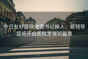 中日友好醫(yī)院黨委書記換人，新領(lǐng)導(dǎo)層將開啟醫(yī)院發(fā)展新篇章