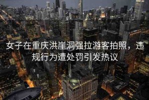 女子在重慶洪崖洞強拉游客拍照，違規(guī)行為遭處罰引發(fā)熱議