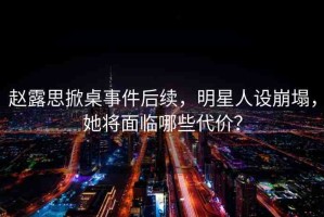 趙露思掀桌事件后續(xù)，明星人設崩塌，她將面臨哪些代價？
