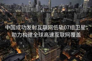 中國成功發(fā)射互聯(lián)網(wǎng)低軌07組衛(wèi)星，助力構(gòu)建全球高速互聯(lián)網(wǎng)覆蓋