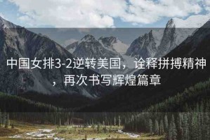 中國女排3-2逆轉(zhuǎn)美國，詮釋拼搏精神，再次書寫輝煌篇章