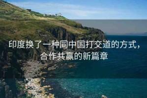 印度換了一種同中國打交道的方式，合作共贏的新篇章