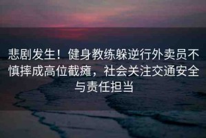 悲劇發(fā)生！健身教練躲逆行外賣員不慎摔成高位截癱，社會(huì)關(guān)注交通安全與責(zé)任擔(dān)當(dāng)