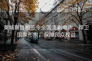 柬埔寨首相簽令全國(guó)清剿電詐，捍衛(wèi)國(guó)家形象，保障民眾權(quán)益