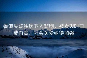 香港失聯(lián)獨居老人悲劇，被發(fā)現(xiàn)時已成白骨，社會關愛亟待加強