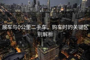 展車(chē)與0公里二手車(chē)，購(gòu)車(chē)時(shí)的關(guān)鍵區(qū)別解析