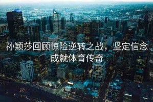 孫穎莎回顧驚險(xiǎn)逆轉(zhuǎn)之戰(zhàn)，堅(jiān)定信念成就體育傳奇